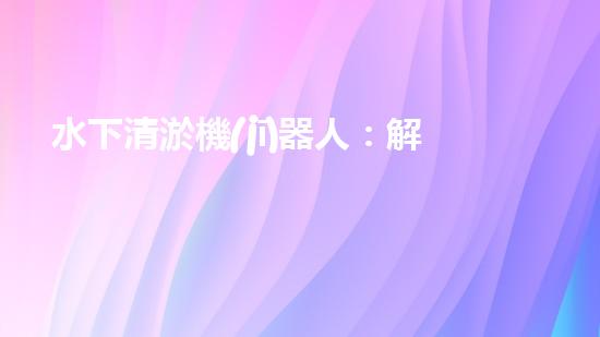 水下清淤機(jī)器人：解放河流，保護(hù)水環(huán)境！